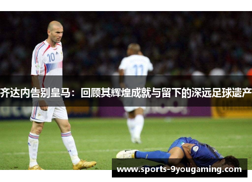 齐达内告别皇马:回顾其辉煌成就与留下的深远足球遗产 齐达内告别皇马:回顾其辉煌成就与留下的深远足球遗产